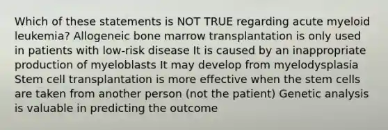 Which of these statements is NOT TRUE regarding acute myeloid leukemia? Allogeneic bone marrow transplantation is only used in patients with low-risk disease It is caused by an inappropriate production of myeloblasts It may develop from myelodysplasia Stem cell transplantation is more effective when the stem cells are taken from another person (not the patient) Genetic analysis is valuable in predicting the outcome