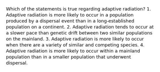 Which of the statements is true regarding adaptive radiation? 1. Adaptive radiation is more likely to occur in a population produced by a dispersal event than in a long-established population on a continent. 2. Adaptive radiation tends to occur at a slower pace than genetic drift between two similar populations on the mainland. 3. Adaptive radiation is more likely to occur when there are a variety of similar and competing species. 4. Adaptive radiation is more likely to occur within a mainland population than in a smaller population that underwent dispersal.