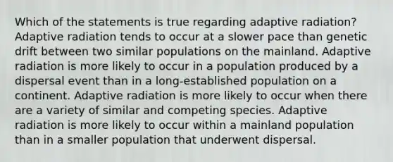 Which of the statements is true regarding adaptive radiation? Adaptive radiation tends to occur at a slower pace than genetic drift between two similar populations on the mainland. Adaptive radiation is more likely to occur in a population produced by a dispersal event than in a long-established population on a continent. Adaptive radiation is more likely to occur when there are a variety of similar and competing species. Adaptive radiation is more likely to occur within a mainland population than in a smaller population that underwent dispersal.