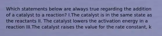 Which statements below are always true regarding the addition of a catalyst to a reaction? I.The catalyst is in the same state as the reactants II. The catalyst lowers the activation energy in a reaction III.The catalyst raises the value for the rate constant, k