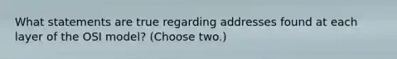 What statements are true regarding addresses found at each layer of the OSI model? (Choose two.)