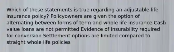 Which of these statements is true regarding an adjustable life insurance policy? Policyowners are given the option of alternating between forms of term and whole life insurance Cash value loans are not permitted Evidence of insurability required for conversion Settlement options are limited compared to straight whole life policies