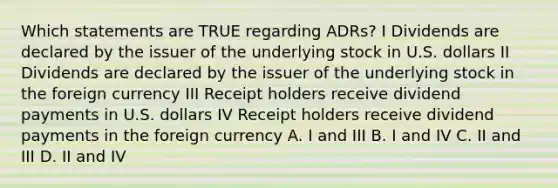 Which statements are TRUE regarding ADRs? I Dividends are declared by the issuer of the underlying stock in U.S. dollars II Dividends are declared by the issuer of the underlying stock in the foreign currency III Receipt holders receive dividend payments in U.S. dollars IV Receipt holders receive dividend payments in the foreign currency A. I and III B. I and IV C. II and III D. II and IV