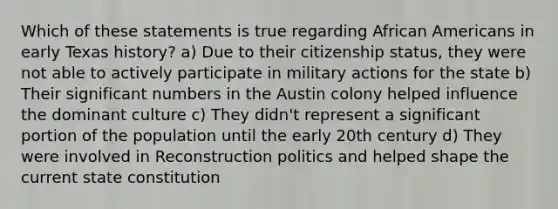 Which of these statements is true regarding African Americans in early Texas history? a) Due to their citizenship status, they were not able to actively participate in military actions for the state b) Their significant numbers in the Austin colony helped influence the dominant culture c) They didn't represent a significant portion of the population until the early 20th century d) They were involved in Reconstruction politics and helped shape the current state constitution