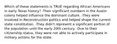 Which of these statements is TRUE regarding African Americans in early Texas history? -Their significant numbers in the Austin colony helped influence the dominant culture. -They were involved in Reconstruction politics and helped shape the current state constitution. -They didn't represent a significant portion of the population until the early 20th century. -Due to their citizenship status, they were not able to actively participate in military actions for the state.