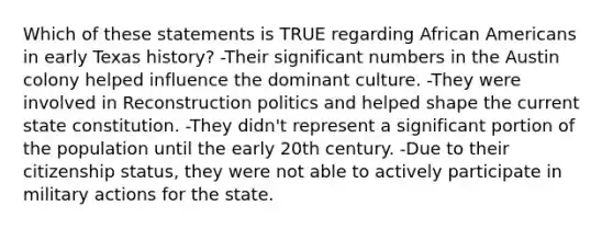 Which of these statements is TRUE regarding <a href='https://www.questionai.com/knowledge/kktT1tbvGH-african-americans' class='anchor-knowledge'>african americans</a> in early Texas history? -Their significant numbers in the Austin colony helped influence the dominant culture. -They were involved in Reconstruction politics and helped shape the current state constitution. -They didn't represent a significant portion of the population until the early 20th century. -Due to their citizenship status, they were not able to actively participate in military actions for the state.