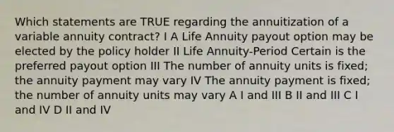 Which statements are TRUE regarding the annuitization of a variable annuity contract? I A Life Annuity payout option may be elected by the policy holder II Life Annuity-Period Certain is the preferred payout option III The number of annuity units is fixed; the annuity payment may vary IV The annuity payment is fixed; the number of annuity units may vary A I and III B II and III C I and IV D II and IV