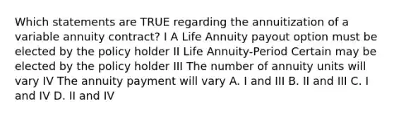 Which statements are TRUE regarding the annuitization of a variable annuity contract? I A Life Annuity payout option must be elected by the policy holder II Life Annuity-Period Certain may be elected by the policy holder III The number of annuity units will vary IV The annuity payment will vary A. I and III B. II and III C. I and IV D. II and IV