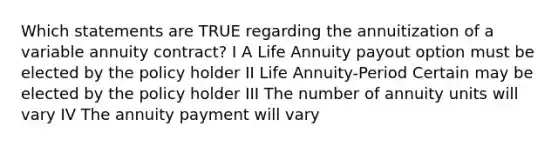 Which statements are TRUE regarding the annuitization of a variable annuity contract? I A Life Annuity payout option must be elected by the policy holder II Life Annuity-Period Certain may be elected by the policy holder III The number of annuity units will vary IV The annuity payment will vary