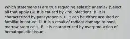 Which statement(s) are true regarding aplastic anemia? (Select all that apply.) A. It is caused by viral infections. B. It is characterized by pancytopenia. C. It can be either acquired or familiar in nature. D. It is a result of radiant damage to bone marrow stem cells. E. It is characterized by overproduction of hematopoietic tissue.