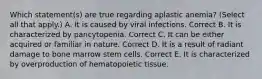 Which statement(s) are true regarding aplastic anemia? (Select all that apply.) A. It is caused by viral infections. Correct B. It is characterized by pancytopenia. Correct C. It can be either acquired or familiar in nature. Correct D. It is a result of radiant damage to bone marrow stem cells. Correct E. It is characterized by overproduction of hematopoietic tissue.