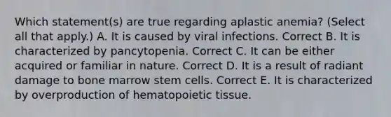 Which statement(s) are true regarding aplastic anemia? (Select all that apply.) A. It is caused by viral infections. Correct B. It is characterized by pancytopenia. Correct C. It can be either acquired or familiar in nature. Correct D. It is a result of radiant damage to bone marrow stem cells. Correct E. It is characterized by overproduction of hematopoietic tissue.