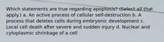 Which statements are true regarding apoptosis? (Select all that apply.) a. An active process of cellular self-destruction b. A process that deletes cells during embryonic development c. Local cell death after severe and sudden injury d. Nuclear and cytoplasmic shrinkage of a cell