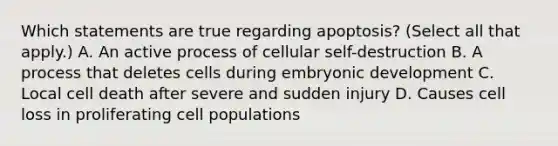 Which statements are true regarding apoptosis? (Select all that apply.) A. An active process of cellular self-destruction B. A process that deletes cells during embryonic development C. Local cell death after severe and sudden injury D. Causes cell loss in proliferating cell populations