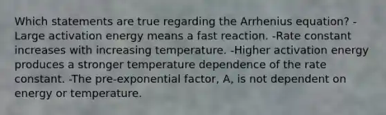 Which statements are true regarding the Arrhenius equation? - Large activation energy means a fast reaction. -Rate constant increases with increasing temperature. -Higher activation energy produces a stronger temperature dependence of the rate constant. -The pre-exponential factor, A, is not dependent on energy or temperature.