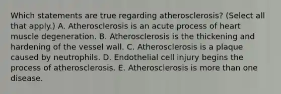 Which statements are true regarding atherosclerosis? (Select all that apply.) A. Atherosclerosis is an acute process of heart muscle degeneration. B. Atherosclerosis is the thickening and hardening of the vessel wall. C. Atherosclerosis is a plaque caused by neutrophils. D. Endothelial cell injury begins the process of atherosclerosis. E. Atherosclerosis is <a href='https://www.questionai.com/knowledge/keWHlEPx42-more-than' class='anchor-knowledge'>more than</a> one disease.