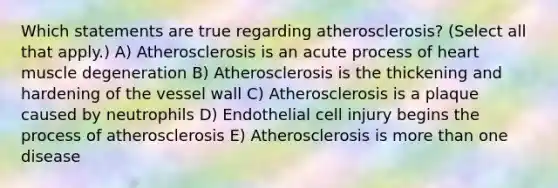 Which statements are true regarding atherosclerosis? (Select all that apply.) A) Atherosclerosis is an acute process of heart muscle degeneration B) Atherosclerosis is the thickening and hardening of the vessel wall C) Atherosclerosis is a plaque caused by neutrophils D) Endothelial cell injury begins the process of atherosclerosis E) Atherosclerosis is more than one disease