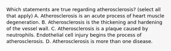 Which statements are true regarding atherosclerosis? (select all that apply) A. Atherosclerosis is an acute process of heart muscle degeneration. B. Atherosclerosis is the thickening and hardening of the vessel wall. C. Atherosclerosis is a plaque caused by neutrophils. Endothelial cell injury begins the process of atherosclerosis. D. Atherosclerosis is more than one disease.