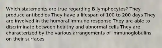 Which statements are true regarding B lymphocytes? They produce antibodies They have a lifespan of 100 to 200 days They are involved in the humoral immune response They are able to discriminate between healthy and abnormal cells They are characterized by the various arrangements of immunoglobulins on their surfaces