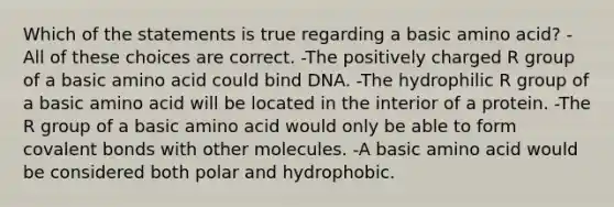 Which of the statements is true regarding a basic amino acid? -All of these choices are correct. -The positively charged R group of a basic amino acid could bind DNA. -The hydrophilic R group of a basic amino acid will be located in the interior of a protein. -The R group of a basic amino acid would only be able to form covalent bonds with other molecules. -A basic amino acid would be considered both polar and hydrophobic.