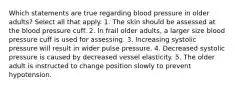 Which statements are true regarding blood pressure in older adults? Select all that apply. 1. The skin should be assessed at the blood pressure cuff. 2. In frail older adults, a larger size blood pressure cuff is used for assessing. 3. Increasing systolic pressure will result in wider pulse pressure. 4. Decreased systolic pressure is caused by decreased vessel elasticity. 5. The older adult is instructed to change position slowly to prevent hypotension.