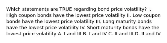 Which statements are TRUE regarding bond price volatility? I. High coupon bonds have the lowest price volatility II. Low coupon bonds have the lowest price volatility III. Long maturity bonds have the lowest price volatility IV. Short maturity bonds have the lowest price volatility A. I and III B. I and IV C. II and III D. II and IV