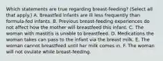 Which statements are true regarding breast-feeding? (Select all that apply.) A. Breastfed infants are ill less frequently than formula-fed infants. B. Previous breast-feeding experiences do not affect how the mother will breastfeed this infant. C. The woman with mastitis is unable to breastfeed. D. Medications the woman takes can pass to the infant via the breast milk. E. The woman cannot breastfeed until her milk comes in. F. The woman will not ovulate while breast-feeding.