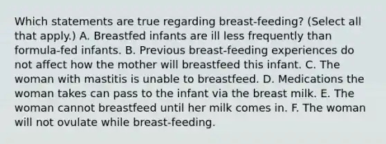 Which statements are true regarding breast-feeding? (Select all that apply.) A. Breastfed infants are ill less frequently than formula-fed infants. B. Previous breast-feeding experiences do not affect how the mother will breastfeed this infant. C. The woman with mastitis is unable to breastfeed. D. Medications the woman takes can pass to the infant via the breast milk. E. The woman cannot breastfeed until her milk comes in. F. The woman will not ovulate while breast-feeding.