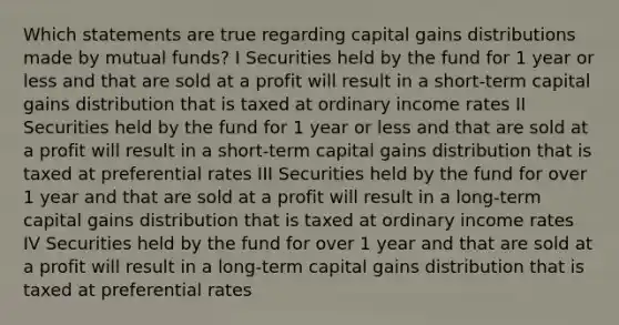 Which statements are true regarding capital gains distributions made by mutual funds? I Securities held by the fund for 1 year or less and that are sold at a profit will result in a short-term capital gains distribution that is taxed at ordinary income rates II Securities held by the fund for 1 year or less and that are sold at a profit will result in a short-term capital gains distribution that is taxed at preferential rates III Securities held by the fund for over 1 year and that are sold at a profit will result in a long-term capital gains distribution that is taxed at ordinary income rates IV Securities held by the fund for over 1 year and that are sold at a profit will result in a long-term capital gains distribution that is taxed at preferential rates