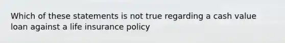 Which of these statements is not true regarding a cash value loan against a life insurance policy