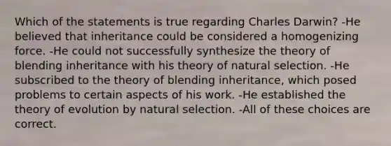 Which of the statements is true regarding Charles Darwin? -He believed that inheritance could be considered a homogenizing force. -He could not successfully synthesize the theory of blending inheritance with his theory of natural selection. -He subscribed to the theory of blending inheritance, which posed problems to certain aspects of his work. -He established the theory of evolution by natural selection. -All of these choices are correct.