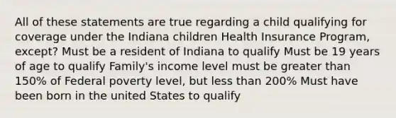 All of these statements are true regarding a child qualifying for coverage under the Indiana children Health Insurance Program, except? Must be a resident of Indiana to qualify Must be 19 years of age to qualify Family's income level must be greater than 150% of Federal poverty level, but less than 200% Must have been born in the united States to qualify