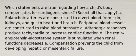 Which statements are true regarding how a child's body compensates for cardiogenic shock? (Select all that apply) a. Splanchnic arteries are constricted to divert blood from skin, kidneys, and gut to heart and brain b. Peripheral blood vessels are constricted to raise blood pressure c. Adrenergic responses produce tachycardia to increase cardiac function d. The renin-angiotensin-aldosterone system is stimulated when renal functions decreases e. Compensation prevents the child from developing hepatic or mesenteric failure.