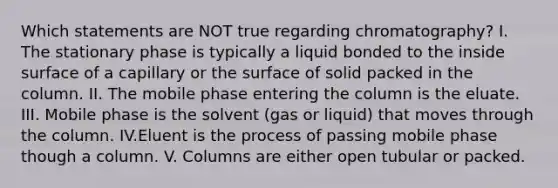 Which statements are NOT true regarding chromatography? I. The stationary phase is typically a liquid bonded to the inside surface of a capillary or the surface of solid packed in the column. II. The mobile phase entering the column is the eluate. III. Mobile phase is the solvent (gas or liquid) that moves through the column. IV.Eluent is the process of passing mobile phase though a column. V. Columns are either open tubular or packed.