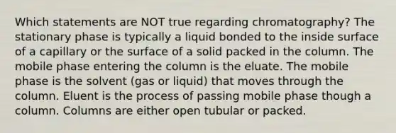 Which statements are NOT true regarding chromatography? The stationary phase is typically a liquid bonded to the inside surface of a capillary or the surface of a solid packed in the column. The mobile phase entering the column is the eluate. The mobile phase is the solvent (gas or liquid) that moves through the column. Eluent is the process of passing mobile phase though a column. Columns are either open tubular or packed.