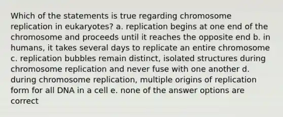 Which of the statements is true regarding chromosome replication in eukaryotes? a. replication begins at one end of the chromosome and proceeds until it reaches the opposite end b. in humans, it takes several days to replicate an entire chromosome c. replication bubbles remain distinct, isolated structures during chromosome replication and never fuse with one another d. during chromosome replication, multiple origins of replication form for all DNA in a cell e. none of the answer options are correct