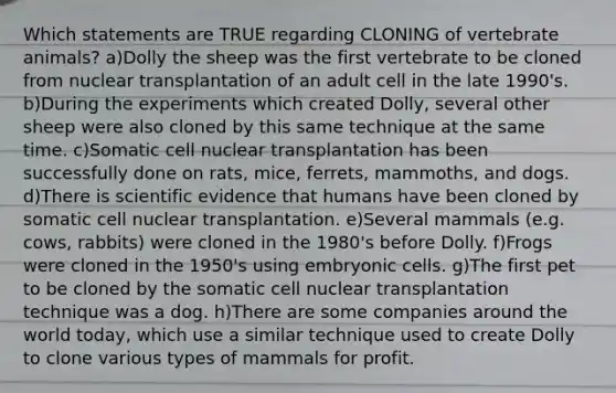 Which statements are TRUE regarding CLONING of vertebrate animals? a)Dolly the sheep was the first vertebrate to be cloned from nuclear transplantation of an adult cell in the late 1990's. b)During the experiments which created Dolly, several other sheep were also cloned by this same technique at the same time. c)Somatic cell nuclear transplantation has been successfully done on rats, mice, ferrets, mammoths, and dogs. d)There is scientific evidence that humans have been cloned by somatic cell nuclear transplantation. e)Several mammals (e.g. cows, rabbits) were cloned in the 1980's before Dolly. f)Frogs were cloned in the 1950's using embryonic cells. g)The first pet to be cloned by the somatic cell nuclear transplantation technique was a dog. h)There are some companies around the world today, which use a similar technique used to create Dolly to clone various types of mammals for profit.