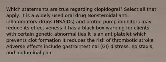 Which statements are true regarding clopidogrel? Select all that apply. It is a widely used oral drug Nonsteroidal anti-inflammatory drugs (NSAIDs) and proton pump inhibitors may reduce its effectiveness It has a black box warning for clients with certain genetic abnormalities It is an antiplatelet which prevents clot formation It reduces the risk of thrombotic stroke Adverse effects include gastrointestinal (GI) distress, epistaxis, and abdominal pain