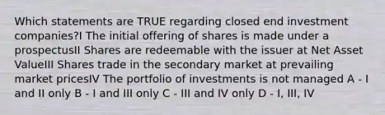 Which statements are TRUE regarding closed end investment companies?I The initial offering of shares is made under a prospectusII Shares are redeemable with the issuer at Net Asset ValueIII Shares trade in the secondary market at prevailing market pricesIV The portfolio of investments is not managed A - I and II only B - I and III only C - III and IV only D - I, III, IV