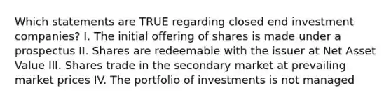 Which statements are TRUE regarding closed end investment companies? I. The initial offering of shares is made under a prospectus II. Shares are redeemable with the issuer at Net Asset Value III. Shares trade in the secondary market at prevailing market prices IV. The portfolio of investments is not managed