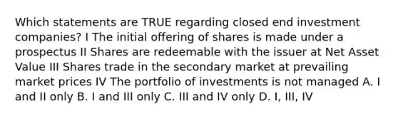 Which statements are TRUE regarding closed end investment companies? I The initial offering of shares is made under a prospectus II Shares are redeemable with the issuer at Net Asset Value III Shares trade in the secondary market at prevailing market prices IV The portfolio of investments is not managed A. I and II only B. I and III only C. III and IV only D. I, III, IV