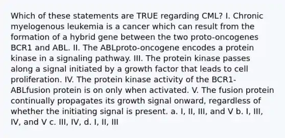 Which of these statements are TRUE regarding CML? I. Chronic myelogenous leukemia is a cancer which can result from the formation of a hybrid gene between the two proto-oncogenes BCR1 and ABL. II. The ABLproto-oncogene encodes a protein kinase in a signaling pathway. III. The protein kinase passes along a signal initiated by a growth factor that leads to cell proliferation. IV. The protein kinase activity of the BCR1-ABLfusion protein is on only when activated. V. The fusion protein continually propagates its growth signal onward, regardless of whether the initiating signal is present. a. I, II, III, and V b. I, III, IV, and V c. III, IV, d. I, II, III