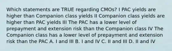 Which statements are TRUE regarding CMOs? I PAC yields are higher than Companion class yields II Companion class yields are higher than PAC yields III The PAC has a lower level of prepayment and extension risk than the Companion class IV The Companion class has a lower level of prepayment and extension risk than the PAC A. I and III B. I and IV C. II and III D. II and IV