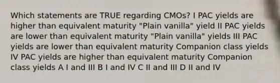 Which statements are TRUE regarding CMOs? I PAC yields are higher than equivalent maturity "Plain vanilla" yield II PAC yields are lower than equivalent maturity "Plain vanilla" yields III PAC yields are lower than equivalent maturity Companion class yields IV PAC yields are higher than equivalent maturity Companion class yields A I and III B I and IV C II and III D II and IV