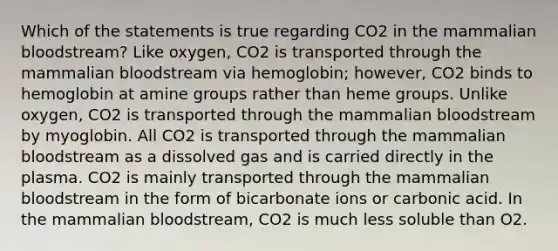 Which of the statements is true regarding CO2 in the mammalian bloodstream? Like oxygen, CO2 is transported through the mammalian bloodstream via hemoglobin; however, CO2 binds to hemoglobin at amine groups rather than heme groups. Unlike oxygen, CO2 is transported through the mammalian bloodstream by myoglobin. All CO2 is transported through the mammalian bloodstream as a dissolved gas and is carried directly in the plasma. CO2 is mainly transported through the mammalian bloodstream in the form of bicarbonate ions or carbonic acid. In the mammalian bloodstream, CO2 is much less soluble than O2.