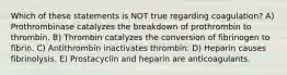 Which of these statements is NOT true regarding coagulation? A) Prothrombinase catalyzes the breakdown of prothrombin to thrombin. B) Thrombin catalyzes the conversion of fibrinogen to fibrin. C) Antithrombin inactivates thrombin. D) Heparin causes fibrinolysis. E) Prostacyclin and heparin are anticoagulants.