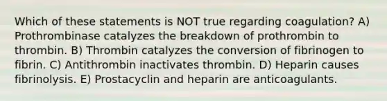 Which of these statements is NOT true regarding coagulation? A) Prothrombinase catalyzes the breakdown of prothrombin to thrombin. B) Thrombin catalyzes the conversion of fibrinogen to fibrin. C) Antithrombin inactivates thrombin. D) Heparin causes fibrinolysis. E) Prostacyclin and heparin are anticoagulants.