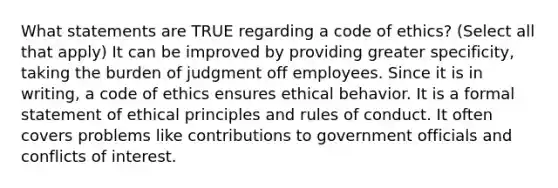 What statements are TRUE regarding a code of ethics? (Select all that apply) It can be improved by providing greater specificity, taking the burden of judgment off employees. Since it is in writing, a code of ethics ensures ethical behavior. It is a formal statement of ethical principles and rules of conduct. It often covers problems like contributions to government officials and conflicts of interest.