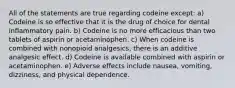 All of the statements are true regarding codeine except: a) Codeine is so effective that it is the drug of choice for dental inflammatory pain. b) Codeine is no more efficacious than two tablets of aspirin or acetaminophen. c) When codeine is combined with nonopioid analgesics, there is an additive analgesic effect. d) Codeine is available combined with aspirin or acetaminophen. e) Adverse effects include nausea, vomiting, dizziness, and physical dependence.