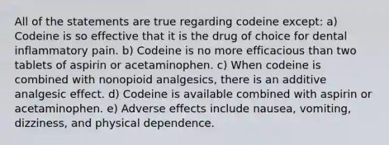 All of the statements are true regarding codeine except: a) Codeine is so effective that it is the drug of choice for dental inflammatory pain. b) Codeine is no more efficacious than two tablets of aspirin or acetaminophen. c) When codeine is combined with nonopioid analgesics, there is an additive analgesic effect. d) Codeine is available combined with aspirin or acetaminophen. e) Adverse effects include nausea, vomiting, dizziness, and physical dependence.